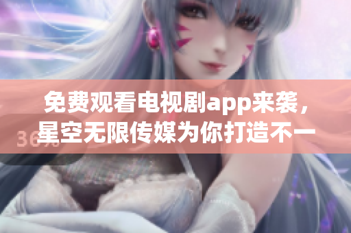 免费观看电视剧app来袭，星空无限传媒为你打造不一样的视听体验！