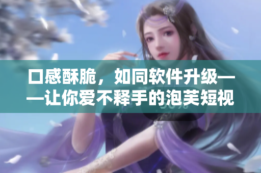 口感酥脆，如同软件升级——让你爱不释手的泡芙短视频