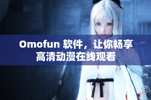 Omofun 软件，让你畅享高清动漫在线观看