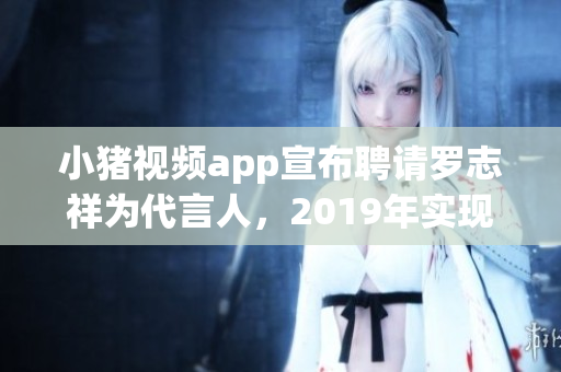 小猪视频app宣布聘请罗志祥为代言人，2019年实现新突破