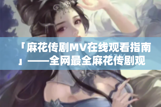 「麻花传剧MV在线观看指南」——全网最全麻花传剧观看软件推荐