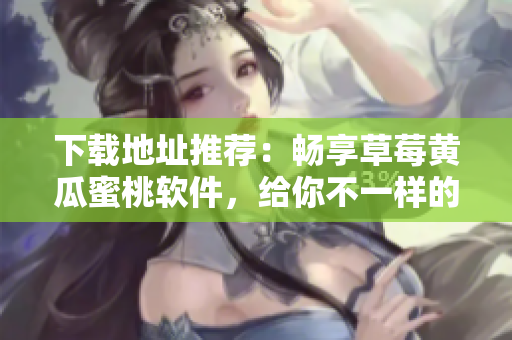 下载地址推荐：畅享草莓黄瓜蜜桃软件，给你不一样的视觉体验