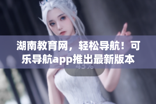 湖南教育网，轻松导航！可乐导航app推出最新版本