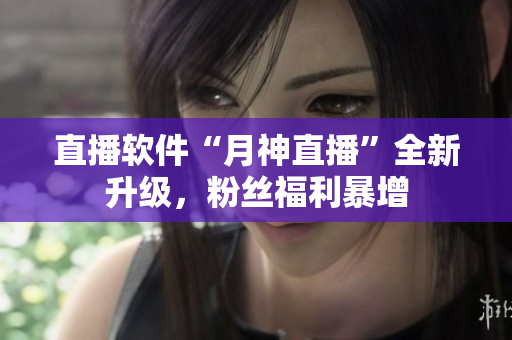直播软件“月神直播”全新升级，粉丝福利暴增