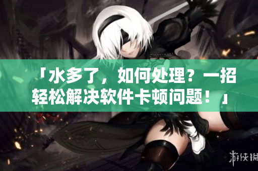 「水多了，如何处理？一招轻松解决软件卡顿问题！」