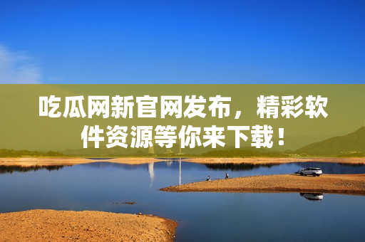 吃瓜网新官网发布，精彩软件资源等你来下载！