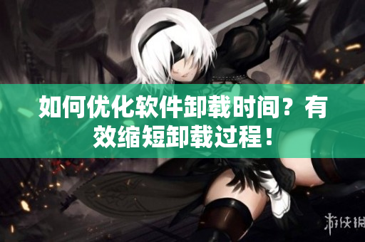 如何优化软件卸载时间？有效缩短卸载过程！