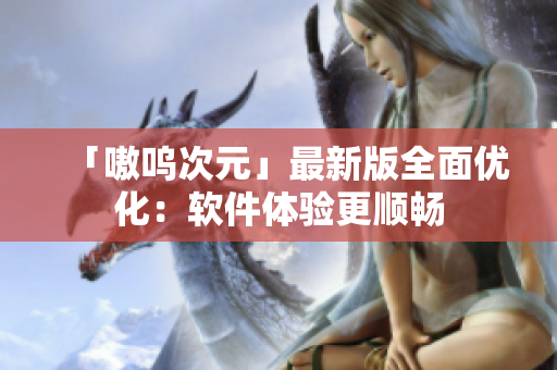 「嗷呜次元」最新版全面优化：软件体验更顺畅