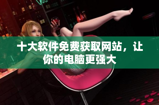 十大软件免费获取网站，让你的电脑更强大