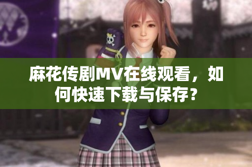 麻花传剧MV在线观看，如何快速下载与保存？