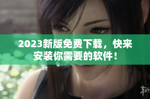 2023新版免费下载，快来安装你需要的软件！