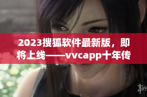 2023搜狐软件最新版，即将上线——vvcapp十年传承再升级