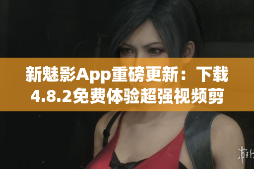 新魅影App重磅更新：下载4.8.2免费体验超强视频剪辑功能！
