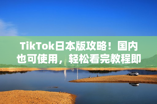 TikTok日本版攻略！国内也可使用，轻松看完教程即可上手