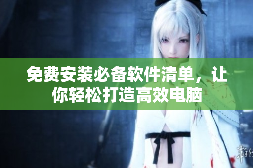 免费安装必备软件清单，让你轻松打造高效电脑