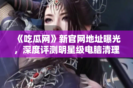 《吃瓜网》新官网地址曝光，深度评测明星级电脑清理软件！