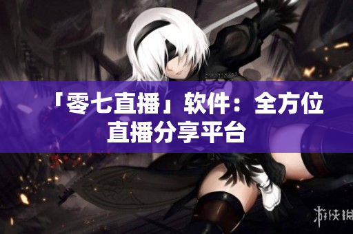 「零七直播」软件：全方位直播分享平台