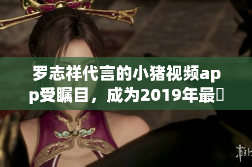 罗志祥代言的小猪视频app受瞩目，成为2019年最熱門的視頻軟件