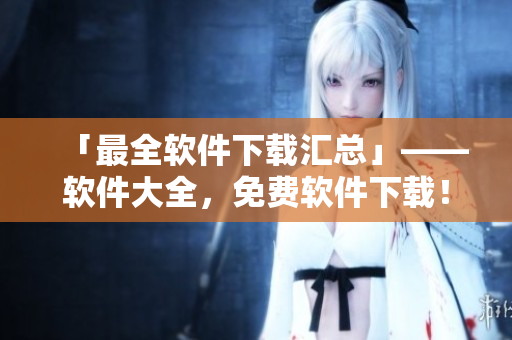 「最全软件下载汇总」——软件大全，免费软件下载！