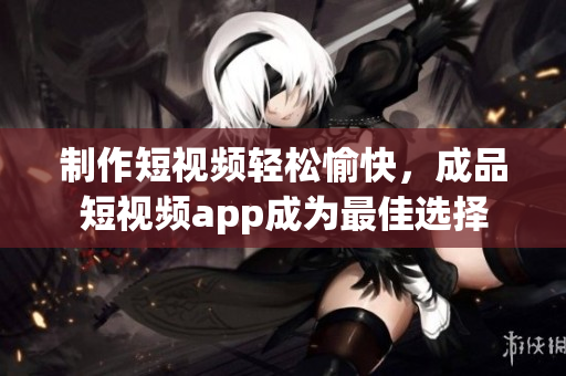 制作短视频轻松愉快，成品短视频app成为最佳选择