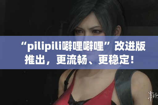 “pilipili噼哩噼哩”改进版推出，更流畅、更稳定！