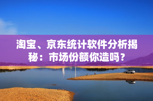 淘宝、京东统计软件分析揭秘：市场份额你造吗？
