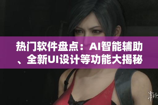热门软件盘点：AI智能辅助、全新UI设计等功能大揭秘