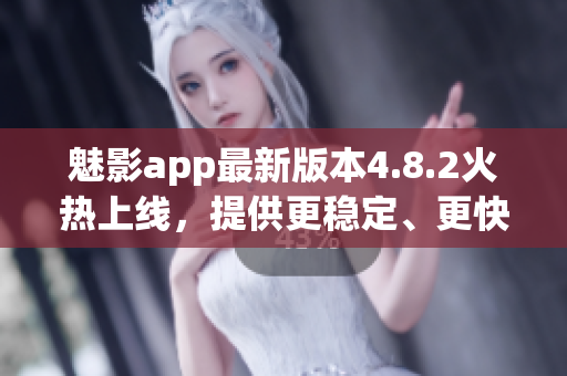 魅影app最新版本4.8.2火热上线，提供更稳定、更快速的软件下载