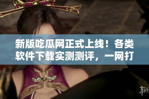新版吃瓜网正式上线！各类软件下载实测测评，一网打尽！