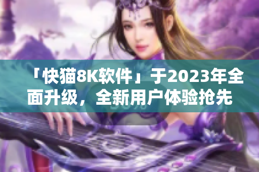 「快猫8K软件」于2023年全面升级，全新用户体验抢先预览