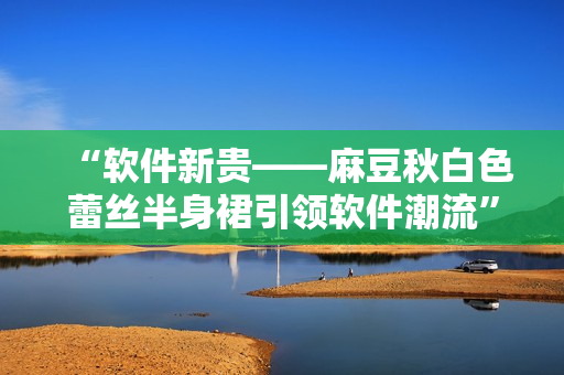 “软件新贵——麻豆秋白色蕾丝半身裙引领软件潮流”