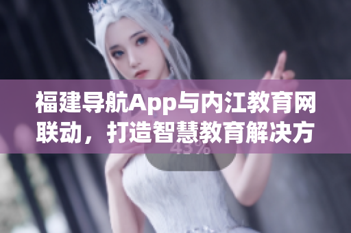 福建导航App与内江教育网联动，打造智慧教育解决方案