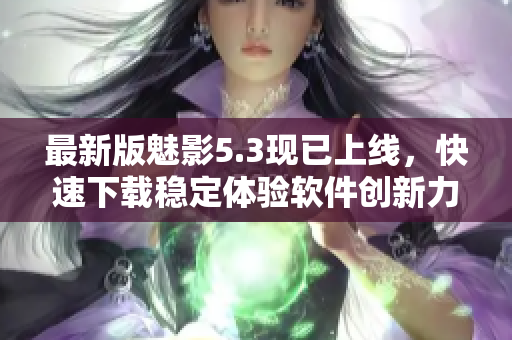最新版魅影5.3现已上线，快速下载稳定体验软件创新力！