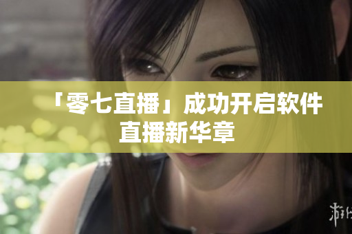 「零七直播」成功开启软件直播新华章