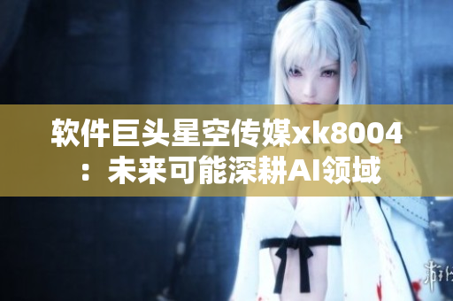 软件巨头星空传媒xk8004：未来可能深耕AI领域