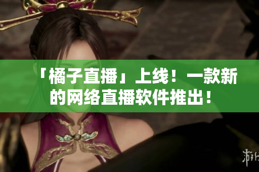 「橘子直播」上线！一款新的网络直播软件推出！