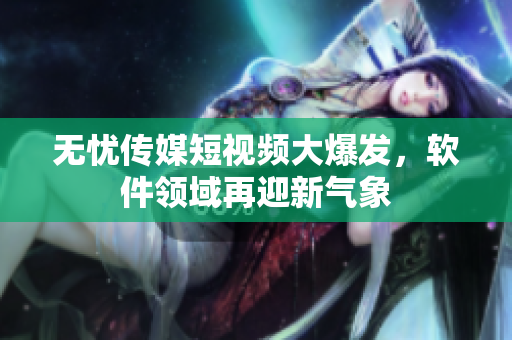无忧传媒短视频大爆发，软件领域再迎新气象