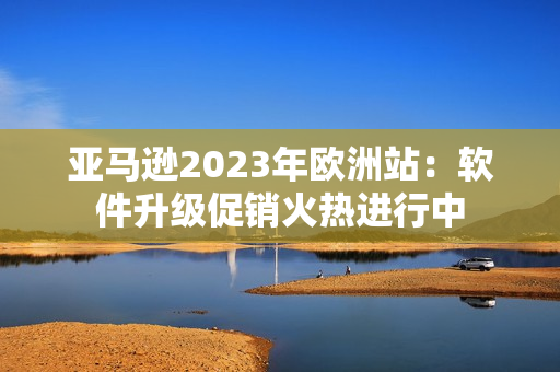 亚马逊2023年欧洲站：软件升级促销火热进行中