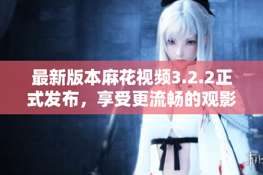 最新版本麻花视频3.2.2正式发布，享受更流畅的观影体验！
