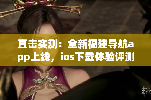 直击实测：全新福建导航app上线，ios下载体验评测！