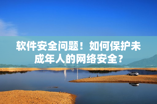 软件安全问题！如何保护未成年人的网络安全？