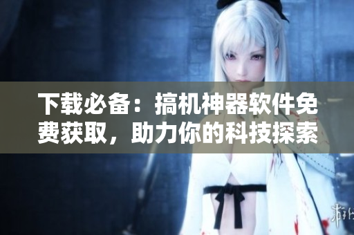 下载必备：搞机神器软件免费获取，助力你的科技探索