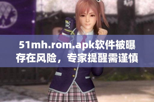 51mh.rom.apk软件被曝存在风险，专家提醒需谨慎下载使用
