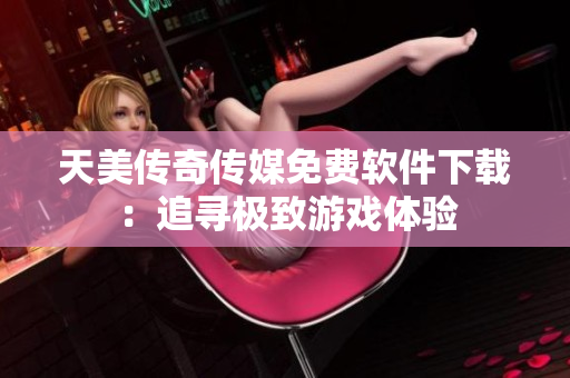 天美传奇传媒免费软件下载：追寻极致游戏体验