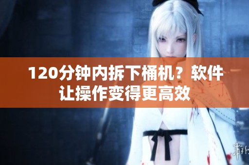120分钟内拆下桶机？软件让操作变得更高效