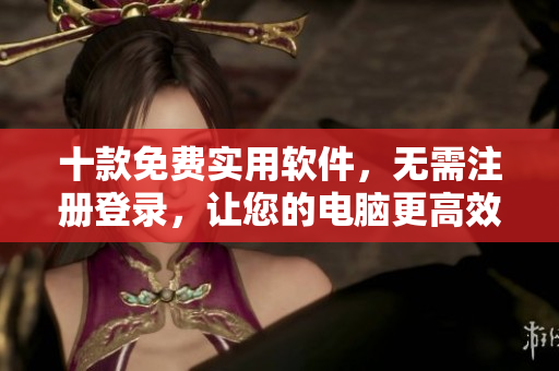 十款免费实用软件，无需注册登录，让您的电脑更高效！