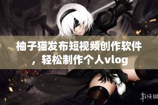 柚子猫发布短视频创作软件，轻松制作个人vlog