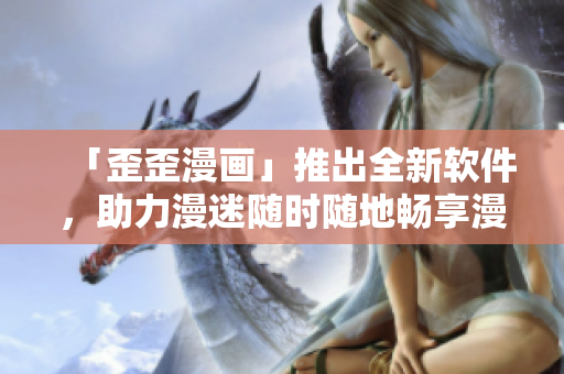 「歪歪漫画」推出全新软件，助力漫迷随时随地畅享漫画！