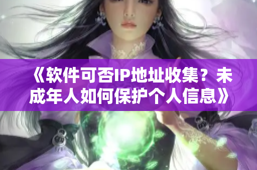 《软件可否IP地址收集？未成年人如何保护个人信息》