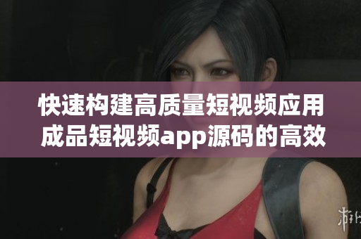 快速构建高质量短视频应用 成品短视频app源码的高效优势